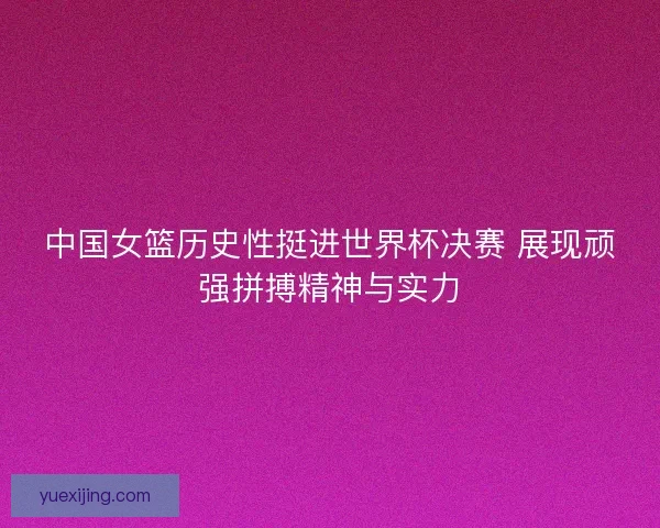 中国女篮历史性挺进世界杯决赛 展现顽强拼搏精神与实力