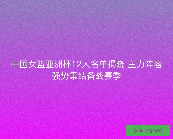 中国女篮亚洲杯12人名单揭晓 主力阵容强势集结备战赛季